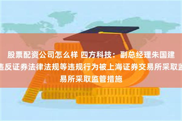 股票配资公司怎么样 四方科技：副总经理朱国建因涉嫌违反证券法律法规等违规行为被上海证券交易所采取监管措施