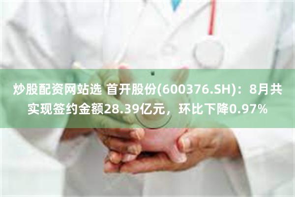 炒股配资网站选 首开股份(600376.SH)：8月共实现签约金额28.39亿元，环比下降0.97%