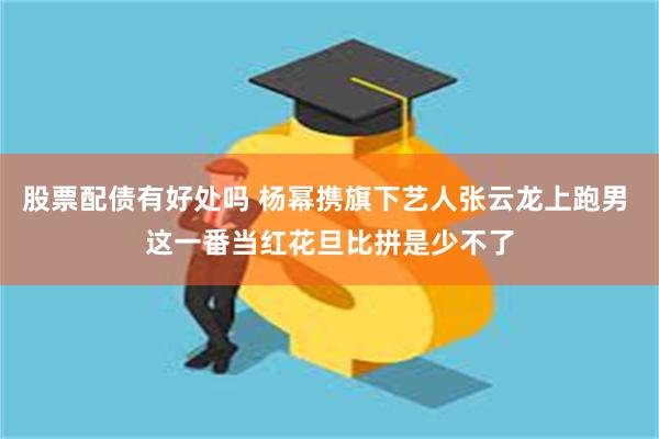 股票配债有好处吗 杨幂携旗下艺人张云龙上跑男 这一番当红花旦比拼是少不了