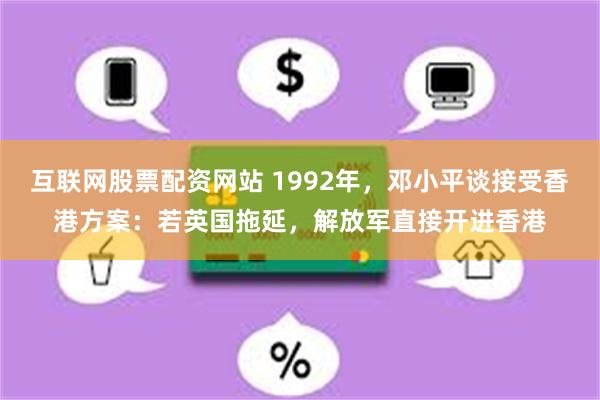 互联网股票配资网站 1992年，邓小平谈接受香港方案：若英国拖延，解放军直接开进香港