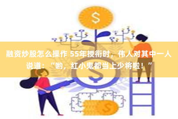 融资炒股怎么操作 55年授衔时，伟人对其中一人说道：“哟，红小鬼都当上少将啦！”