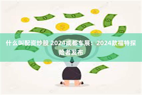 什么叫配资炒股 2024成都车展：2024款福特探险者发布