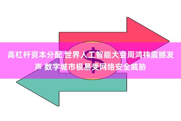 高杠杆资本分配 世界人工智能大会周鸿祎震撼发声 数字城市极易受网络安全威胁