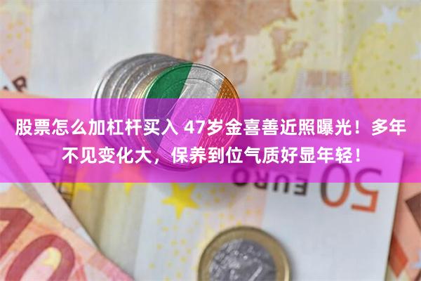 股票怎么加杠杆买入 47岁金喜善近照曝光！多年不见变化大，保养到位气质好显年轻！