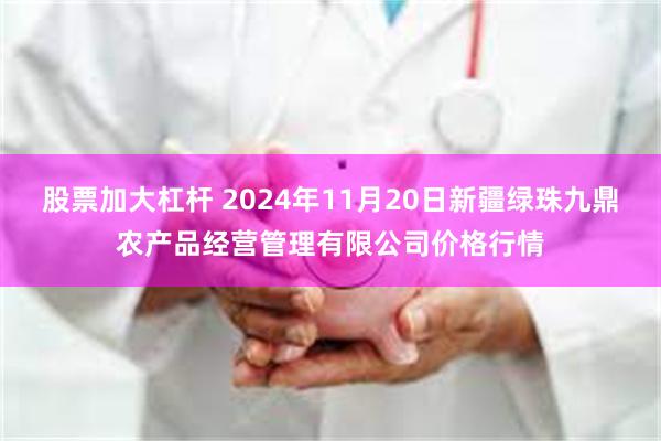 股票加大杠杆 2024年11月20日新疆绿珠九鼎农产品经营管理有限公司价格行情