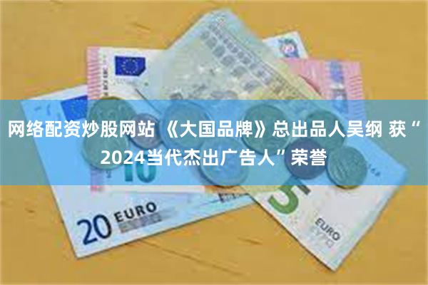 网络配资炒股网站 《大国品牌》总出品人吴纲 获“2024当代杰出广告人”荣誉