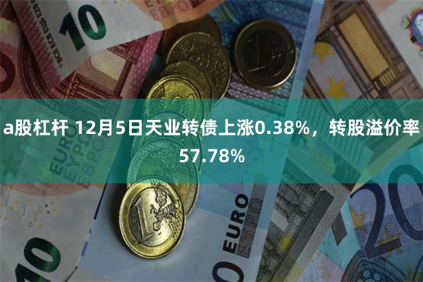 a股杠杆 12月5日天业转债上涨0.38%，转股溢价率57.78%