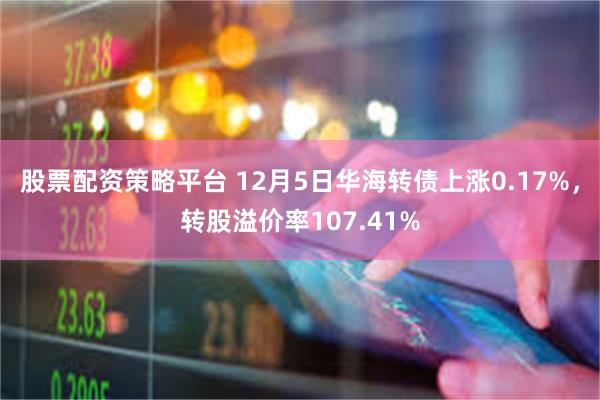 股票配资策略平台 12月5日华海转债上涨0.17%，转股溢价率107.41%