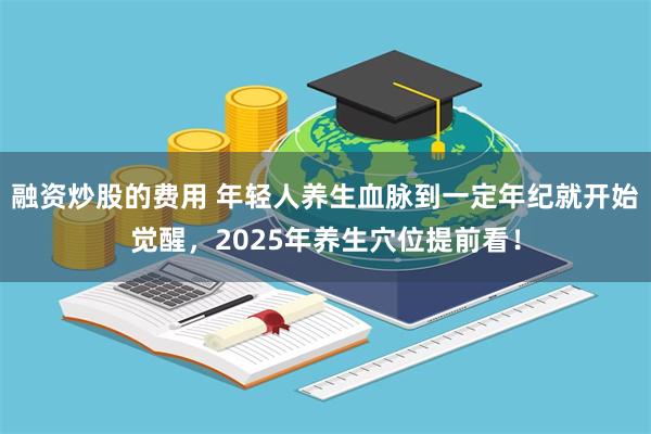 融资炒股的费用 年轻人养生血脉到一定年纪就开始觉醒，2025年养生穴位提前看！