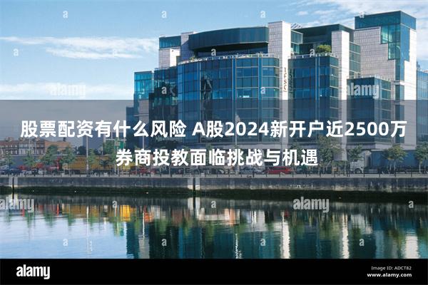 股票配资有什么风险 A股2024新开户近2500万 券商投教面临挑战与机遇