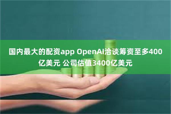 国内最大的配资app OpenAI洽谈筹资至多400亿美元 公司估值3400亿美元