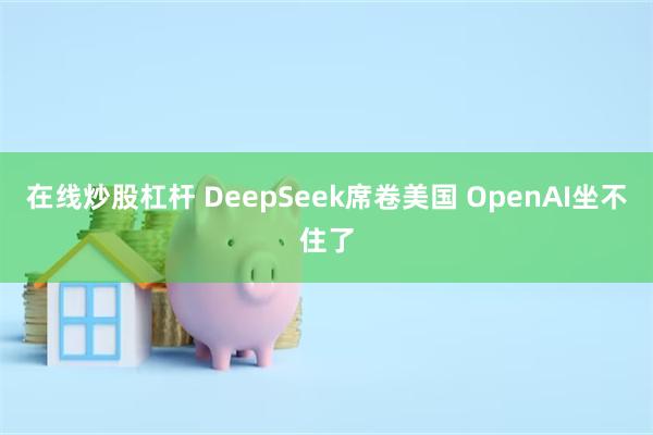 在线炒股杠杆 DeepSeek席卷美国 OpenAI坐不住了