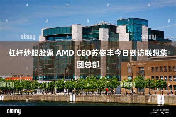 杠杆炒股股票 AMD CEO苏姿丰今日到访联想集团总部