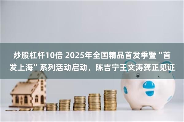 炒股杠杆10倍 2025年全国精品首发季暨“首发上海”系列活动启动，陈吉宁王文涛龚正见证